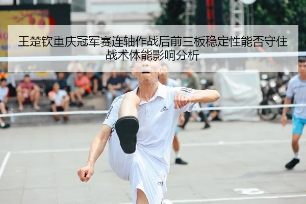 王楚钦重庆冠军赛连轴作战后前三板稳定性能否守住战术体能影响分析