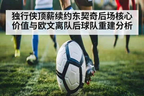 独行侠顶薪续约东契奇后场核心价值与欧文离队后球队重建分析
