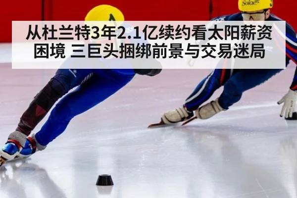 从杜兰特3年2.1亿续约看太阳薪资困境 三巨头捆绑前景与交易迷局