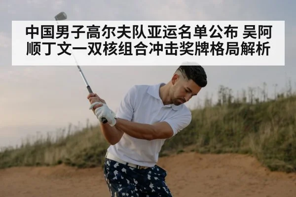 中国男子高尔夫队亚运名单公布 吴阿顺丁文一双核组合冲击奖牌格局解析
